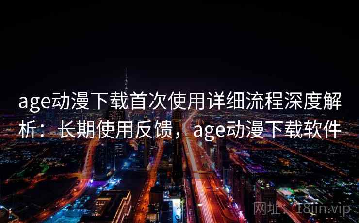 age动漫下载首次使用详细流程深度解析：长期使用反馈，age动漫下载软件