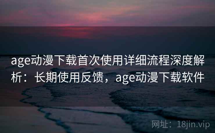 age动漫下载首次使用详细流程深度解析：长期使用反馈，age动漫下载软件