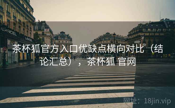 茶杯狐官方入口优缺点横向对比（结论汇总），茶杯狐 官网
