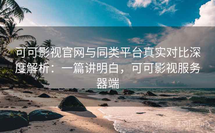 可可影视官网与同类平台真实对比深度解析：一篇讲明白，可可影视服务器端