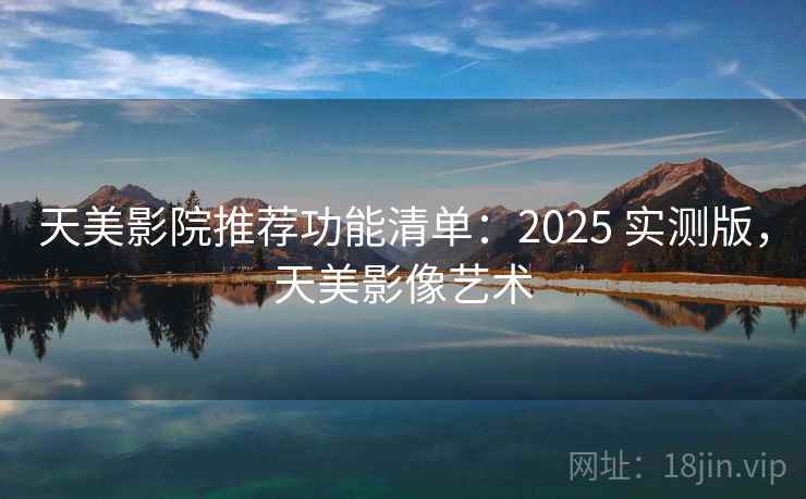 天美影院推荐功能清单：2025 实测版，天美影像艺术