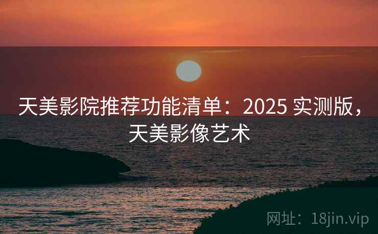 天美影院推荐功能清单：2025 实测版，天美影像艺术