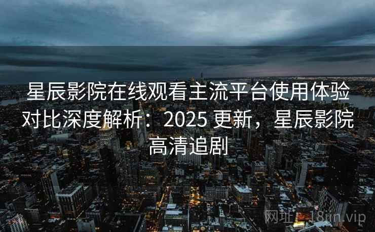 星辰影院在线观看主流平台使用体验对比深度解析：2025 更新，星辰影院高清追剧