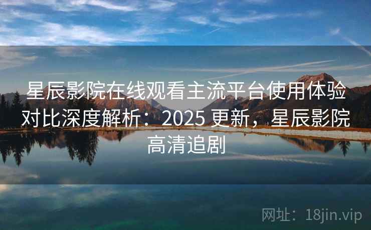 星辰影院在线观看主流平台使用体验对比深度解析：2025 更新，星辰影院高清追剧