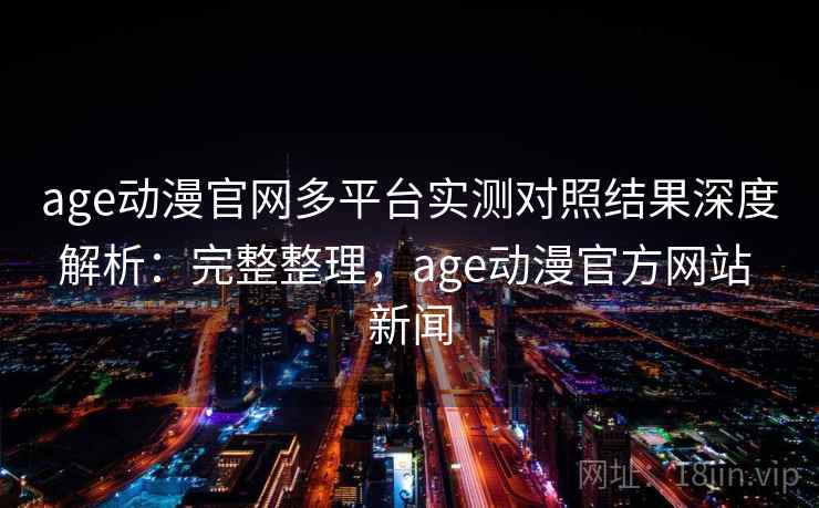 age动漫官网多平台实测对照结果深度解析：完整整理，age动漫官方网站 新闻