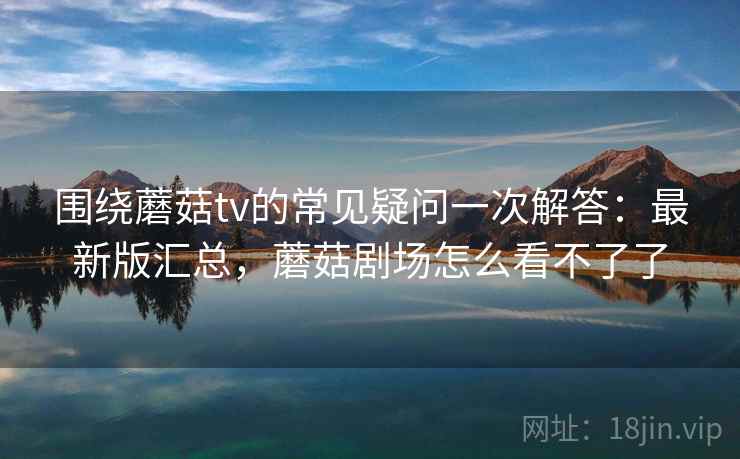 围绕蘑菇tv的常见疑问一次解答：最新版汇总，蘑菇剧场怎么看不了了