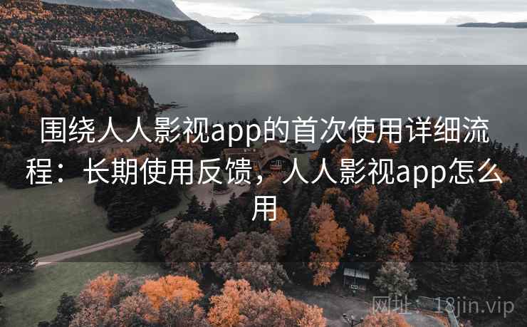 围绕人人影视app的首次使用详细流程：长期使用反馈，人人影视app怎么用