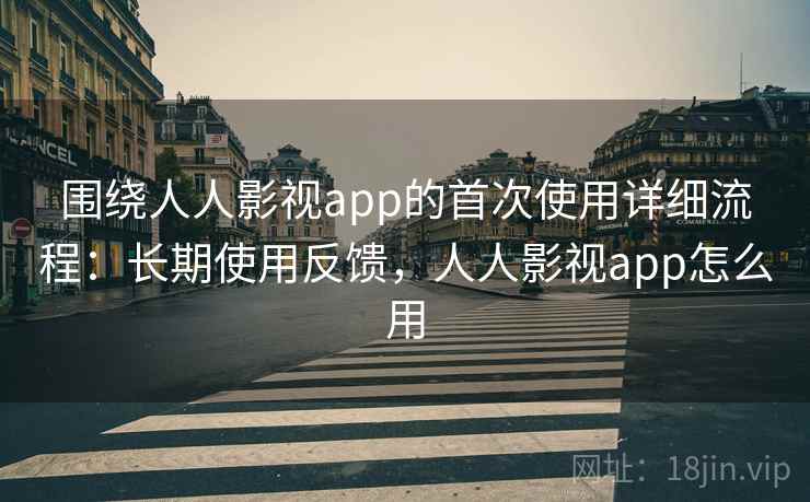 围绕人人影视app的首次使用详细流程：长期使用反馈，人人影视app怎么用