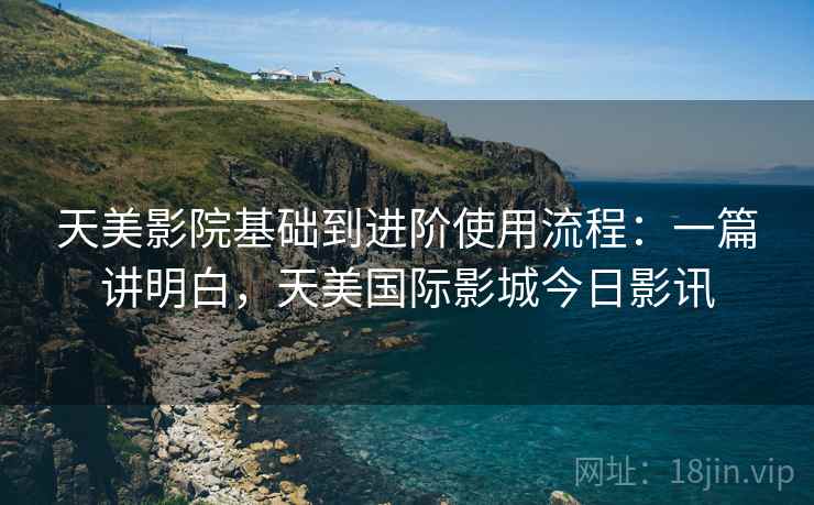 天美影院基础到进阶使用流程：一篇讲明白，天美国际影城今日影讯