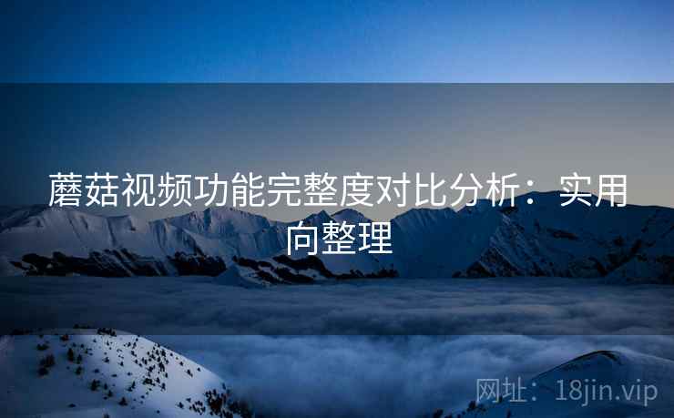 蘑菇视频功能完整度对比分析：实用向整理