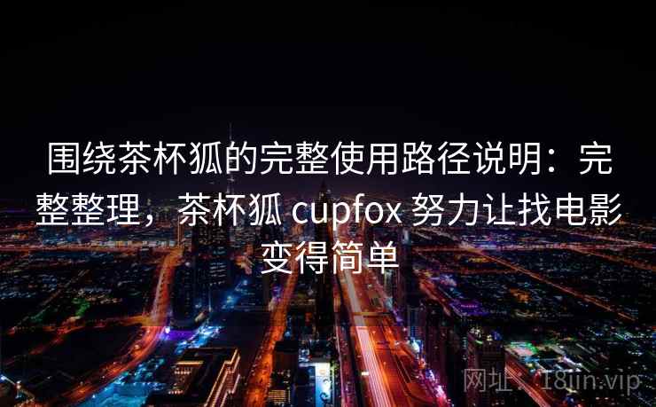 围绕茶杯狐的完整使用路径说明：完整整理，茶杯狐 cupfox 努力让找电影变得简单