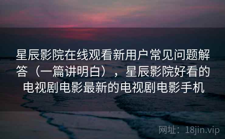 星辰影院在线观看新用户常见问题解答（一篇讲明白），星辰影院好看的电视剧电影最新的电视剧电影手机