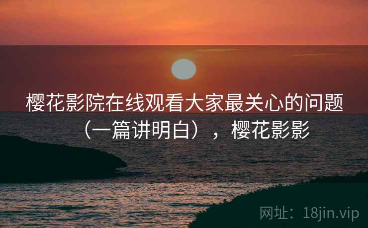 樱花影院在线观看大家最关心的问题（一篇讲明白），樱花影影