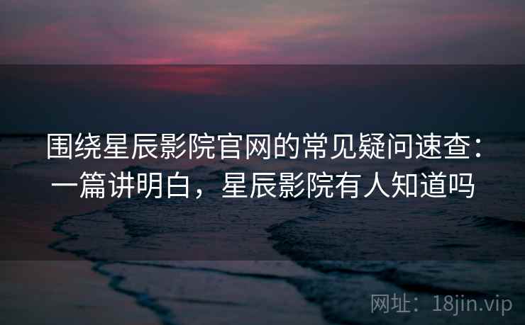 围绕星辰影院官网的常见疑问速查：一篇讲明白，星辰影院有人知道吗