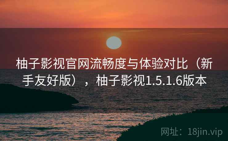 柚子影视官网流畅度与体验对比（新手友好版），柚子影视1.5.1.6版本