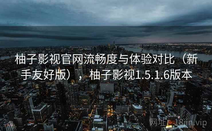 柚子影视官网流畅度与体验对比（新手友好版），柚子影视1.5.1.6版本