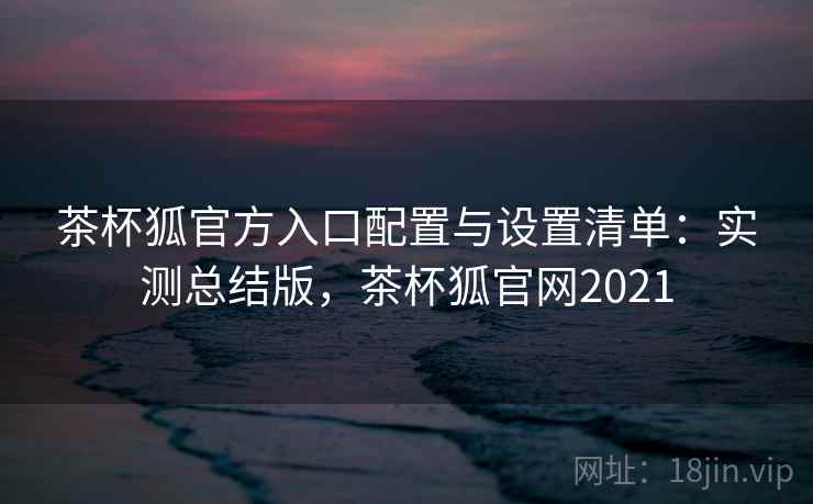 茶杯狐官方入口配置与设置清单：实测总结版，茶杯狐官网2021