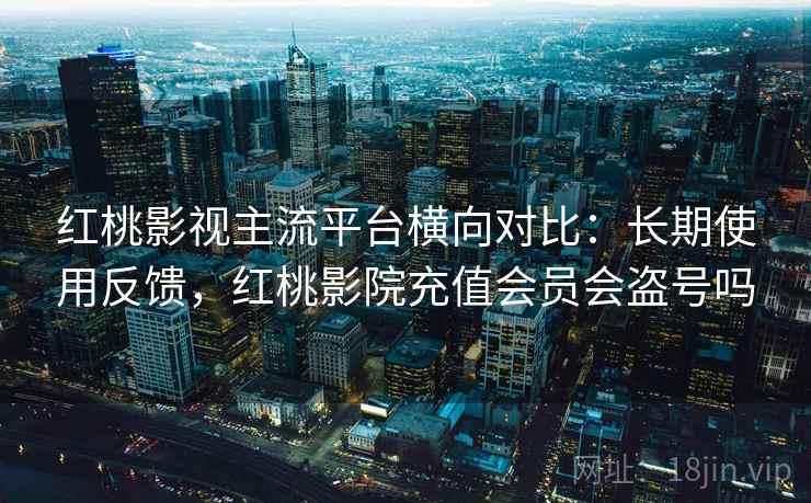 红桃影视主流平台横向对比：长期使用反馈，红桃影院充值会员会盗号吗