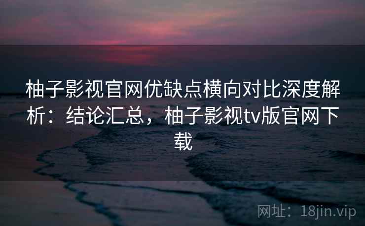柚子影视官网优缺点横向对比深度解析：结论汇总，柚子影视tv版官网下载