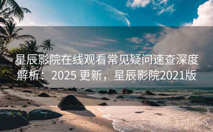 星辰影院在线观看常见疑问速查深度解析：2025 更新，星辰影院2021版