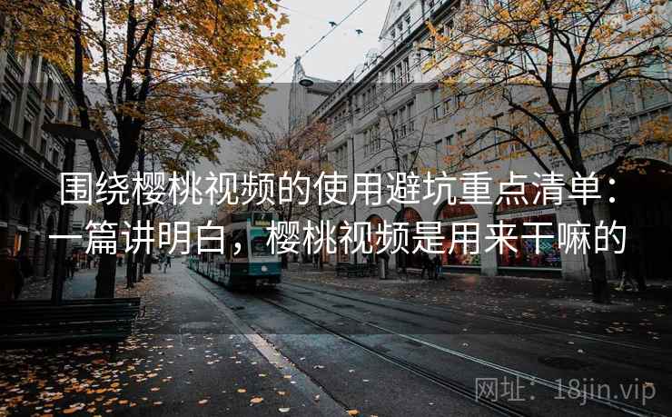 围绕樱桃视频的使用避坑重点清单：一篇讲明白，樱桃视频是用来干嘛的