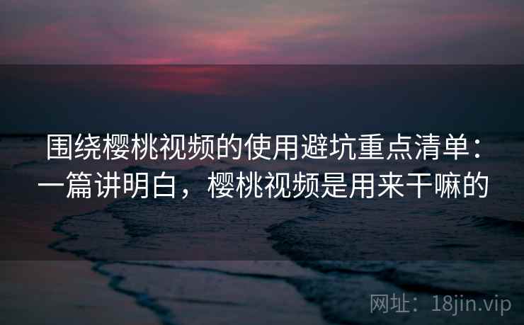 围绕樱桃视频的使用避坑重点清单：一篇讲明白，樱桃视频是用来干嘛的