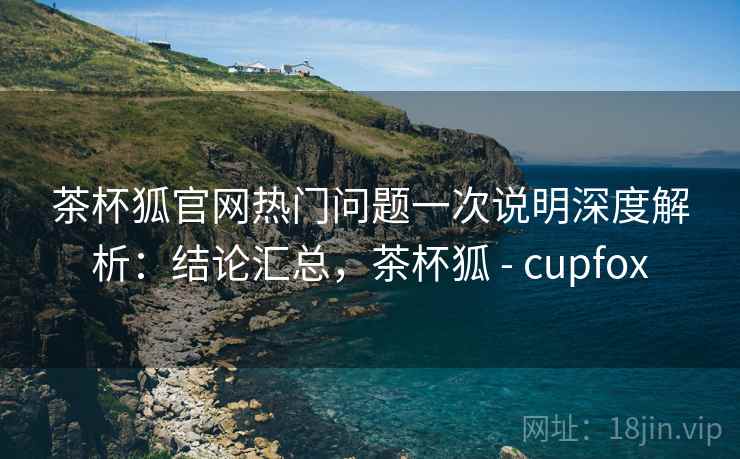 茶杯狐官网热门问题一次说明深度解析：结论汇总，茶杯狐 - cupfox