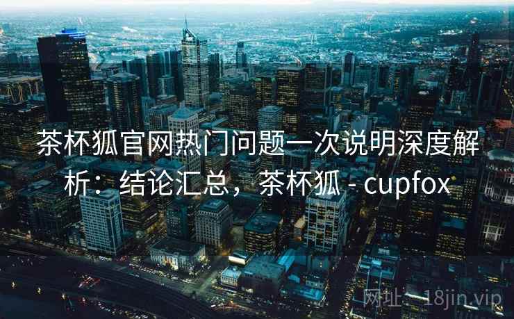 茶杯狐官网热门问题一次说明深度解析：结论汇总，茶杯狐 - cupfox