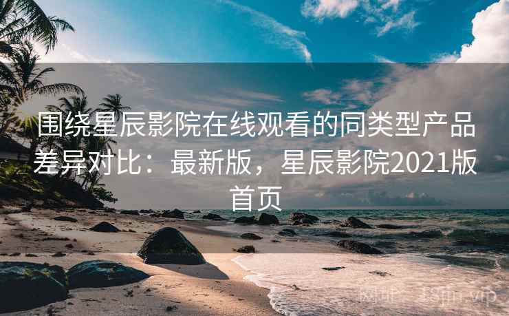 围绕星辰影院在线观看的同类型产品差异对比：最新版，星辰影院2021版首页