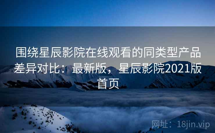 围绕星辰影院在线观看的同类型产品差异对比:最新版,星辰影院2021版首页 围绕星辰影院在线观看的同类型产品差异对比:最新版,星辰影院2021版首页