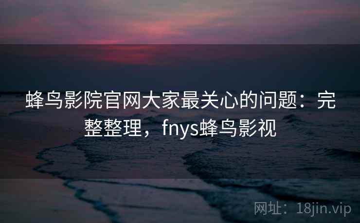 蜂鸟影院官网大家最关心的问题：完整整理，fnys蜂鸟影视