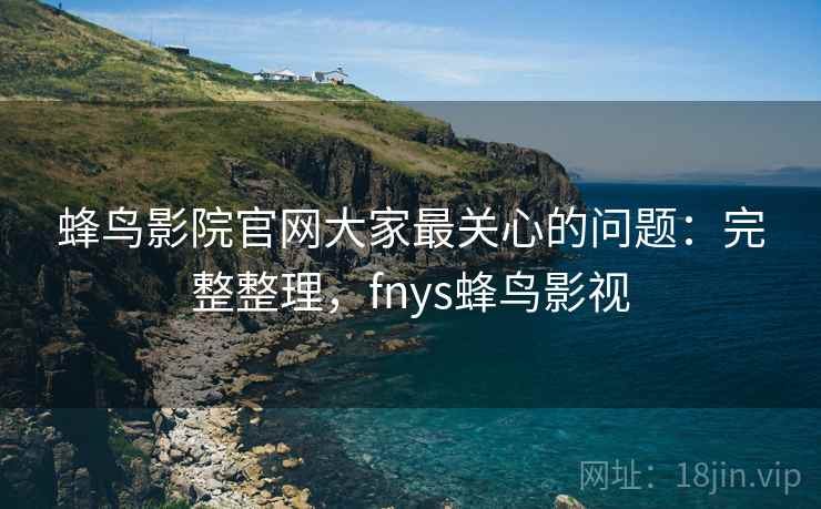蜂鸟影院官网大家最关心的问题：完整整理，fnys蜂鸟影视