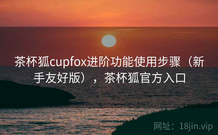茶杯狐cupfox进阶功能使用步骤(新手友好版),茶杯狐官方入口 茶杯狐cupfox进阶功能使用步骤(新手友好版),茶杯狐官方入口