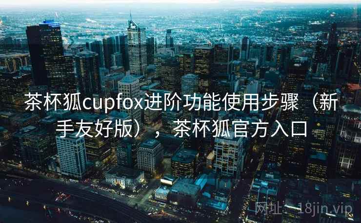 茶杯狐cupfox进阶功能使用步骤（新手友好版），茶杯狐官方入口