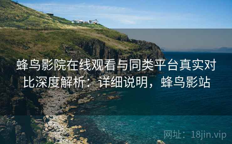 蜂鸟影院在线观看与同类平台真实对比深度解析：详细说明，蜂鸟影站