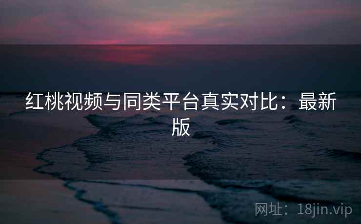红桃视频与同类平台真实对比:最新版 红桃视频与同类平台真实对比:最新版