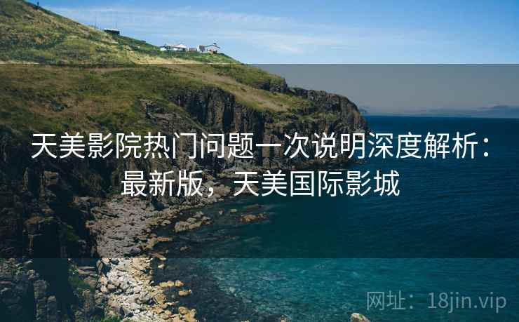 天美影院热门问题一次说明深度解析:最新版,天美国际影城 天美影院热门问题一次说明深度解析:最新版,天美国际影城