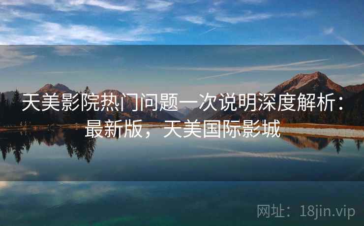 天美影院热门问题一次说明深度解析:最新版,天美国际影城 天美影院热门问题一次说明深度解析:最新版,天美国际影城