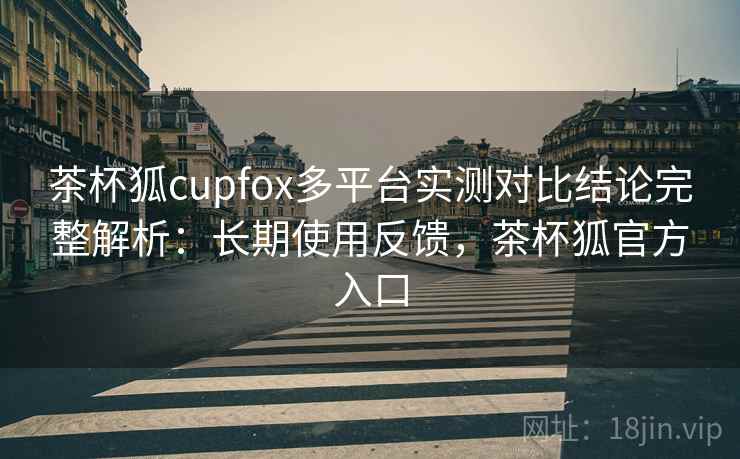 茶杯狐cupfox多平台实测对比结论完整解析：长期使用反馈，茶杯狐官方入口