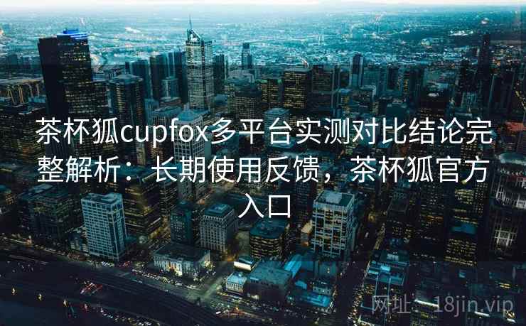 茶杯狐cupfox多平台实测对比结论完整解析:长期使用反馈,茶杯狐官方入口 茶杯狐cupfox多平台实测对比结论完整解析:长期使用反馈,茶杯狐官方入口