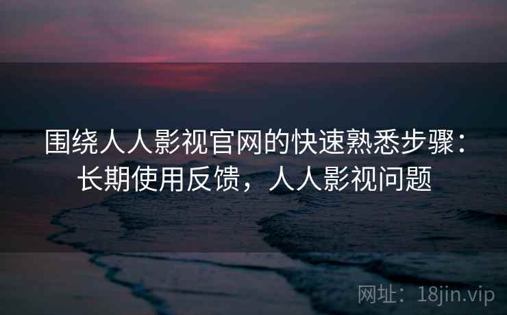 围绕人人影视官网的快速熟悉步骤:长期使用反馈,人人影视问题 围绕人人影视官网的快速熟悉步骤:长期使用反馈,人人影视问题