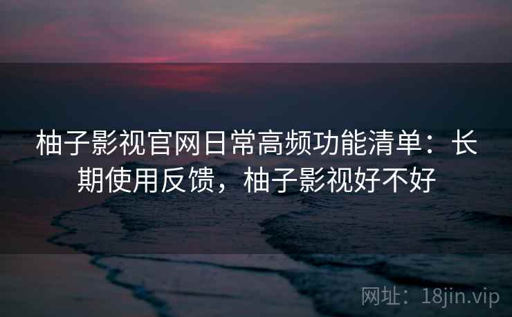 柚子影视官网日常高频功能清单:长期使用反馈,柚子影视好不好 柚子影视官网日常高频功能清单:长期使用反馈,柚子影视好不好
