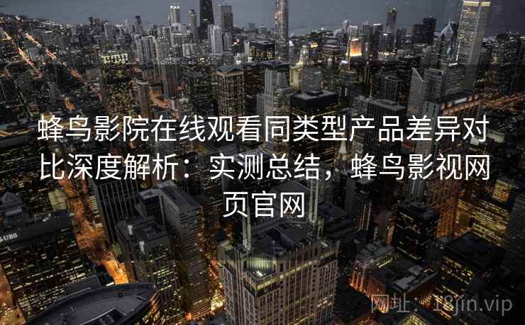 蜂鸟影院在线观看同类型产品差异对比深度解析：实测总结，蜂鸟影视网页官网