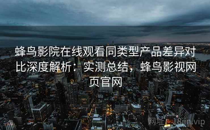 蜂鸟影院在线观看同类型产品差异对比深度解析：实测总结，蜂鸟影视网页官网