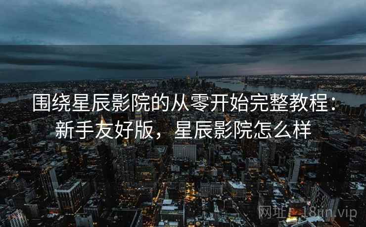 围绕星辰影院的从零开始完整教程:新手友好版,星辰影院怎么样 围绕星辰影院的从零开始完整教程:新手友好版,星辰影院怎么样