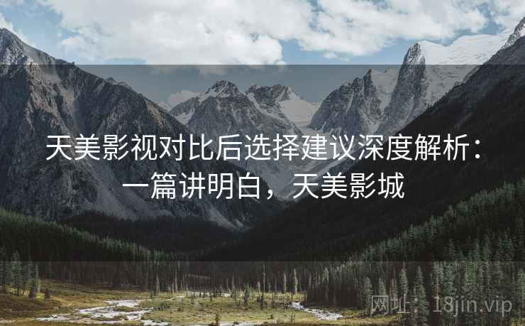 天美影视对比后选择建议深度解析：一篇讲明白，天美影城