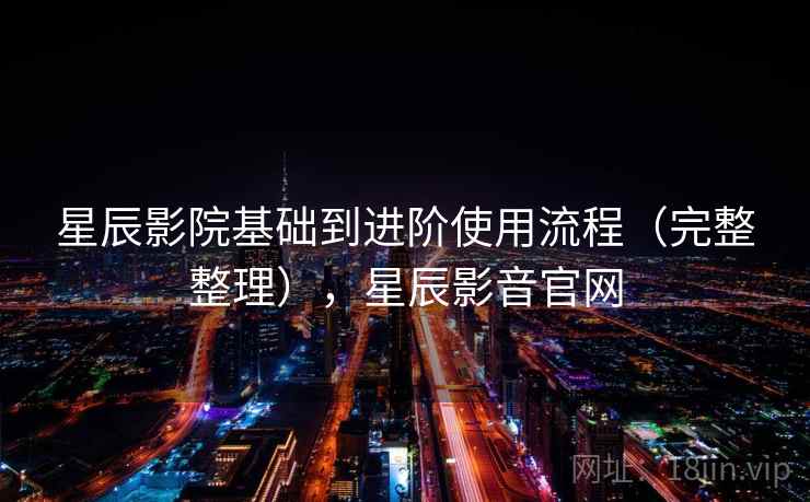 星辰影院基础到进阶使用流程（完整整理），星辰影音官网