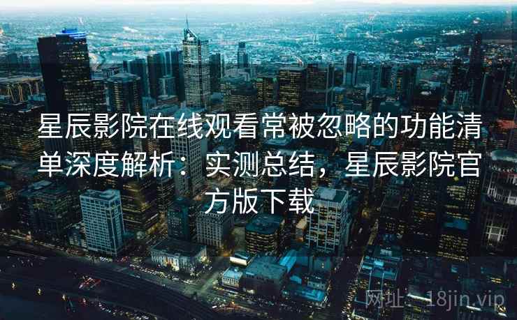 星辰影院在线观看常被忽略的功能清单深度解析:实测总结,星辰影院官方版下载 星辰影院在线观看常被忽略的功能清单深度解析:实测总结,星辰影院官方版下载