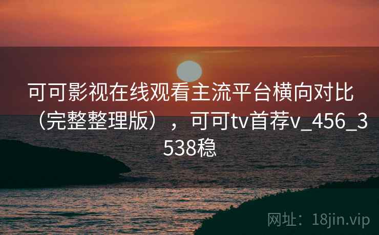 可可影视在线观看主流平台横向对比（完整整理版），可可tv首荐v_456_3538稳