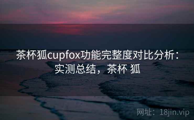 茶杯狐cupfox功能完整度对比分析:实测总结,茶杯 狐 茶杯狐cupfox功能完整度对比分析:实测总结,茶杯 狐